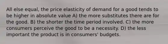 All else equal, the price elasticity of demand for a good tends to be higher in absolute value A) the more substitutes there are for the good. B) the shorter the time period involved. C) the more consumers perceive the good to be a necessity. D) the less important the product is in consumers' budgets.