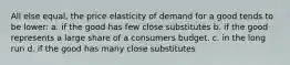 All else equal, the price elasticity of demand for a good tends to be lower: a. if the good has few close substitutes b. if the good represents a large share of a consumers budget. c. in the long run d. if the good has many close substitutes