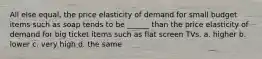 All else equal, the price elasticity of demand for small budget items such as soap tends to be ______ than the price elasticity of demand for big ticket items such as flat screen TVs. a. higher b. lower c. very high d. the same