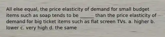 All else equal, the price elasticity of demand for small budget items such as soap tends to be ______ than the price elasticity of demand for big ticket items such as flat screen TVs. a. higher b. lower c. very high d. the same