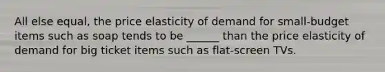 All else equal, the price elasticity of demand for small-budget items such as soap tends to be ______ than the price elasticity of demand for big ticket items such as flat-screen TVs.