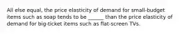 All else equal, the price elasticity of demand for small-budget items such as soap tends to be ______ than the price elasticity of demand for big-ticket items such as flat-screen TVs.