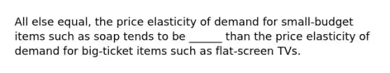 All else equal, the price elasticity of demand for small-budget items such as soap tends to be ______ than the price elasticity of demand for big-ticket items such as flat-screen TVs.