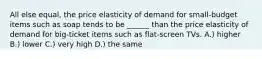 All else equal, the price elasticity of demand for small-budget items such as soap tends to be ______ than the price elasticity of demand for big-ticket items such as flat-screen TVs. A.) higher B.) lower C.) very high D.) the same