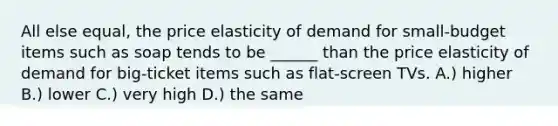 All else equal, the price elasticity of demand for small-budget items such as soap tends to be ______ than the price elasticity of demand for big-ticket items such as flat-screen TVs. A.) higher B.) lower C.) very high D.) the same