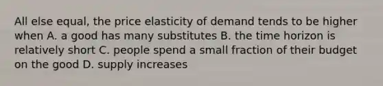 All else equal, the price elasticity of demand tends to be higher when A. a good has many substitutes B. the time horizon is relatively short C. people spend a small fraction of their budget on the good D. supply increases