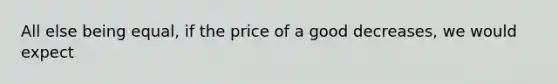 All else being equal, if the price of a good decreases, we would expect