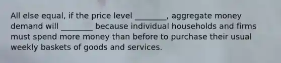 All else​ equal, if the price level​ ________, aggregate money demand will​ ________ because individual households and firms must spend more money than before to purchase their usual weekly baskets of goods and services.