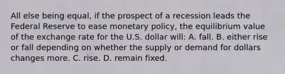 All else being equal, if the prospect of a recession leads the Federal Reserve to ease monetary policy, the equilibrium value of the exchange rate for the U.S. dollar will: A. fall. B. either rise or fall depending on whether the supply or demand for dollars changes more. C. rise. D. remain fixed.