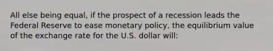 All else being equal, if the prospect of a recession leads the Federal Reserve to ease monetary policy, the equilibrium value of the exchange rate for the U.S. dollar will: