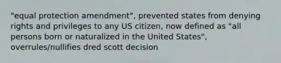 "equal protection amendment", prevented states from denying rights and privileges to any US citizen, now defined as "all persons born or naturalized in the United States", overrules/nullifies dred scott decision