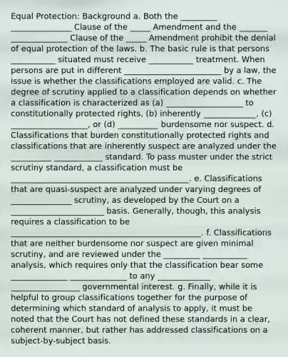 Equal Protection: Background a. Both the _________ _______________ Clause of the _____ Amendment and the _______ ______________ Clause of the _____ Amendment prohibit the denial of equal protection of the laws. b. The basic rule is that persons ___________ situated must receive ___________ treatment. When persons are put in different ________________________ by a law, the issue is whether the classifications employed are valid. c. The degree of scrutiny applied to a classification depends on whether a classification is characterized as (a) ___________________ to constitutionally protected rights, (b) inherently _____________, (c) ___________________, or (d) __________ burdensome nor suspect. d. Classifications that burden constitutionally protected rights and classifications that are inherently suspect are analyzed under the __________ ____________ standard. To pass muster under the strict scrutiny standard, a classification must be ____________________________________________. e. Classifications that are quasi-suspect are analyzed under varying degrees of _______________ scrutiny, as developed by the Court on a _______________________ basis. Generally, though, this analysis requires a classification to be _______________________________________________. f. Classifications that are neither burdensome nor suspect are given minimal scrutiny, and are reviewed under the _________ ___________ analysis, which requires only that the classification bear some ______________ ______________ to any _____________ _________________ governmental interest. g. Finally, while it is helpful to group classifications together for the purpose of determining which standard of analysis to apply, it must be noted that the Court has not defined these standards in a clear, coherent manner, but rather has addressed classifications on a subject-by-subject basis.