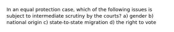 In an equal protection case, which of the following issues is subject to intermediate scrutiny by the courts? a) gender b) national origin c) state-to-state migration d) the right to vote