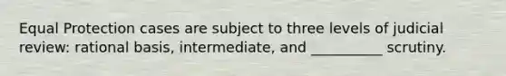 Equal Protection cases are subject to three levels of judicial review: rational basis, intermediate, and __________ scrutiny.