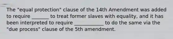 The "equal protection" clause of the 14th Amendment was added to require _______ to treat former slaves with equality, and it has been interpreted to require ____________ to do the same via the "due process" clause of the 5th amendment.