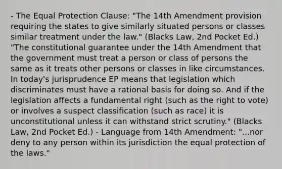 - The Equal Protection Clause: "The 14th Amendment provision requiring the states to give similarly situated persons or classes similar treatment under the law." (Blacks Law, 2nd Pocket Ed.) "The constitutional guarantee under the 14th Amendment that the government must treat a person or class of persons the same as it treats other persons or classes in like circumstances. In today's jurisprudence EP means that legislation which discriminates must have a rational basis for doing so. And if the legislation affects a fundamental right (such as the right to vote) or involves a suspect classification (such as race) it is unconstitutional unless it can withstand strict scrutiny." (Blacks Law, 2nd Pocket Ed.) - Language from 14th Amendment: "...nor deny to any person within its jurisdiction the equal protection of the laws."