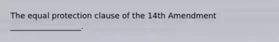 The equal protection clause of the 14th Amendment __________________.