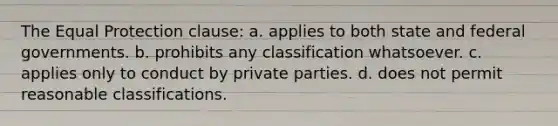 The Equal Protection clause: a. applies to both state and federal governments. b. prohibits any classification whatsoever. c. applies only to conduct by private parties. d. does not permit reasonable classifications.