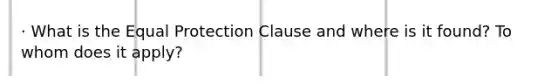 · What is the Equal Protection Clause and where is it found? To whom does it apply?