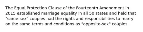 The Equal Protection Clause of the Fourteenth Amendment in 2015 established marriage equality in all 50 states and held that "same-sex" couples had the rights and responsibilities to marry on the same terms and conditions as "opposite-sex" couples.