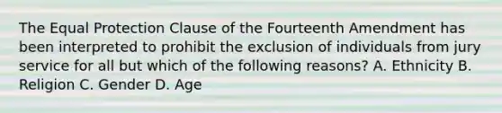 The Equal Protection Clause of the Fourteenth Amendment has been interpreted to prohibit the exclusion of individuals from jury service for all but which of the following reasons? A. Ethnicity B. Religion C. Gender D. Age