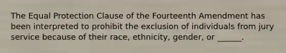 The Equal Protection Clause of the Fourteenth Amendment has been interpreted to prohibit the exclusion of individuals from jury service because of their race, ethnicity, gender, or ______.