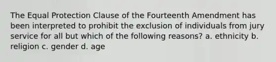 The Equal Protection Clause of the Fourteenth Amendment has been interpreted to prohibit the exclusion of individuals from jury service for all but which of the following reasons? a. ethnicity b. religion c. gender d. age