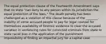 The equal protection clause of the Fourteenth Amendment says that no state "can deny to any person within its jurisdiction the equal protection of the laws." The death penalty has been challenged as a violation of this clause because of the ________. inability of some accused people to pay for legal counsel for themselves availability of forensic evidence to clear the accused variation in sentencing rules for convicted criminals from state to state racial bias in the application of the punishment impossibility of finding an impartial jury for a capital case