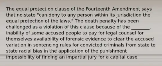 The equal protection clause of the Fourteenth Amendment says that no state "can deny to any person within its jurisdiction the equal protection of the laws." The death penalty has been challenged as a violation of this clause because of the ________. inability of some accused people to pay for legal counsel for themselves availability of forensic evidence to clear the accused variation in sentencing rules for convicted criminals from state to state racial bias in the application of the punishment impossibility of finding an impartial jury for a capital case