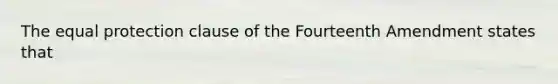 The equal protection clause of the Fourteenth Amendment states that