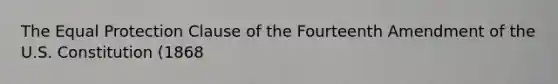 The Equal Protection Clause of the Fourteenth Amendment of the U.S. Constitution (1868