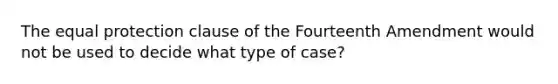 The equal protection clause of the Fourteenth Amendment would not be used to decide what type of case?