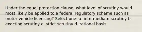 Under the equal protection clause, what level of scrutiny would most likely be applied to a federal regulatory scheme such as motor vehicle licensing? Select one: a. intermediate scrutiny b. exacting scrutiny c. strict scrutiny d. rational basis