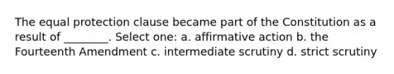 The equal protection clause became part of the Constitution as a result of ________. Select one: a. affirmative action b. the Fourteenth Amendment c. intermediate scrutiny d. strict scrutiny