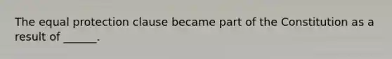 The equal protection clause became part of the Constitution as a result of ______.