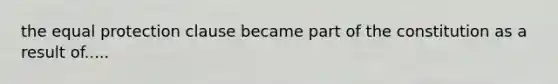 the equal protection clause became part of the constitution as a result of.....
