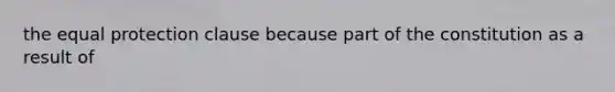 the equal protection clause because part of the constitution as a result of