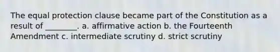 The equal protection clause became part of the Constitution as a result of ________. a. affirmative action b. the Fourteenth Amendment c. intermediate scrutiny d. strict scrutiny