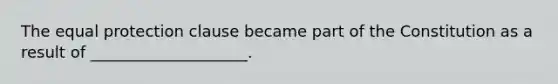 The equal protection clause became part of the Constitution as a result of ____________________.