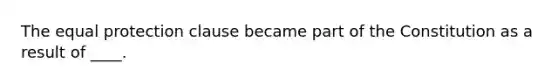 The equal protection clause became part of the Constitution as a result of ____.