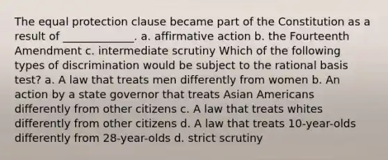 The equal protection clause became part of the Constitution as a result of _____________. a. affirmative action b. the Fourteenth Amendment c. intermediate scrutiny Which of the following types of discrimination would be subject to the rational basis test? a. A law that treats men differently from women b. An action by a state governor that treats Asian Americans differently from other citizens c. A law that treats whites differently from other citizens d. A law that treats 10-year-olds differently from 28-year-olds d. strict scrutiny