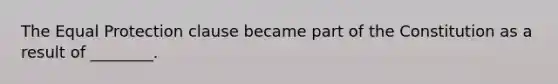 The Equal Protection clause became part of the Constitution as a result of ________.