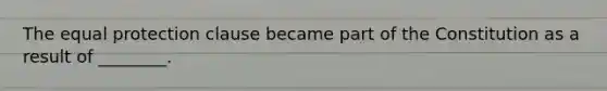 The equal protection clause became part of the Constitution as a result of ________.