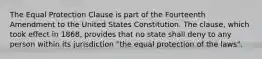 The Equal Protection Clause is part of the Fourteenth Amendment to the United States Constitution. The clause, which took effect in 1868, provides that no state shall deny to any person within its jurisdiction "the equal protection of the laws".