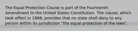 The Equal Protection Clause is part of the Fourteenth Amendment to the United States Constitution. The clause, which took effect in 1868, provides that no state shall deny to any person within its jurisdiction "the equal protection of the laws".