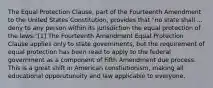 The Equal Protection Clause, part of the Fourteenth Amendment to the United States Constitution, provides that "no state shall ... deny to any person within its jurisdiction the equal protection of the laws."[1] The Fourteenth Amendment Equal Protection Clause applies only to state governments, but the requirement of equal protection has been read to apply to the federal government as a component of Fifth Amendment due process. This is a great shift in American constiutionism, making all educational opporutunuity and law applicable to everyone.