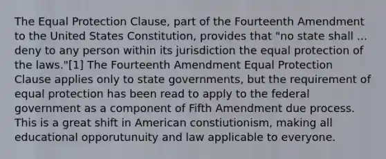 The Equal Protection Clause, part of the Fourteenth Amendment to the United States Constitution, provides that "no state shall ... deny to any person within its jurisdiction the equal protection of the laws."[1] The Fourteenth Amendment Equal Protection Clause applies only to state governments, but the requirement of equal protection has been read to apply to the federal government as a component of Fifth Amendment due process. This is a great shift in American constiutionism, making all educational opporutunuity and law applicable to everyone.