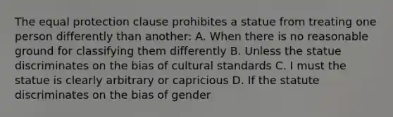 The equal protection clause prohibites a statue from treating one person differently than another: A. When there is no reasonable ground for classifying them differently B. Unless the statue discriminates on the bias of cultural standards C. I must the statue is clearly arbitrary or capricious D. If the statute discriminates on the bias of gender