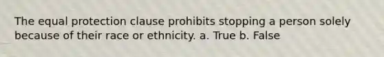 The equal protection clause prohibits stopping a person solely because of their race or ethnicity. a. True b. False