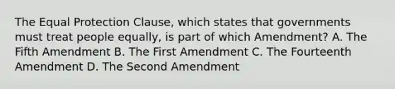 The Equal Protection Clause, which states that governments must treat people equally, is part of which Amendment? A. The Fifth Amendment B. The First Amendment C. The Fourteenth Amendment D. The Second Amendment